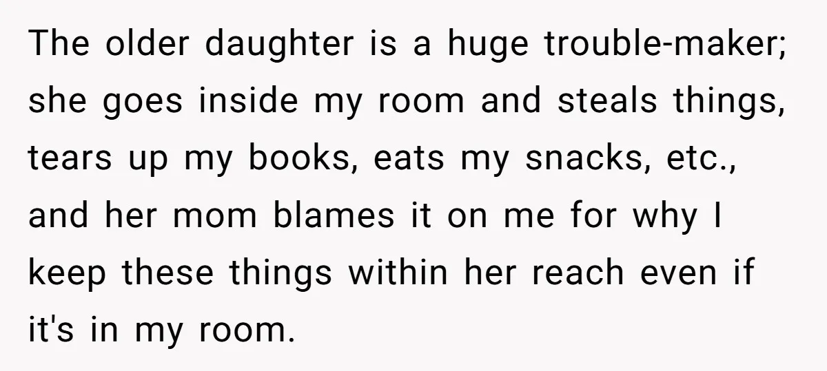 The older daughter is a huge trouble-maker; she goes inside my room and steals things, tears up my books, eats my snacks, etc., and her mom blames it on me...