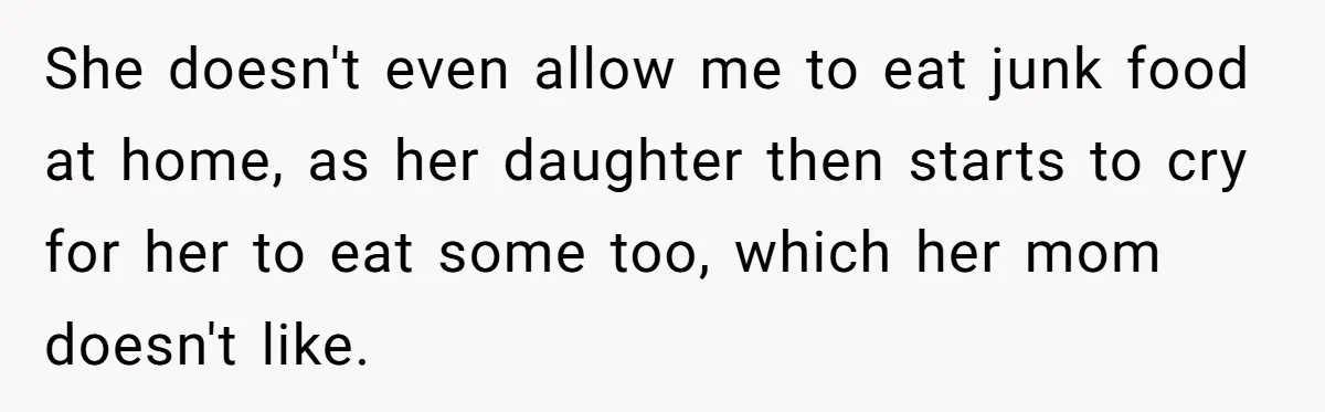 She doesn't even allow me to eat junk food at home, as her daughter then starts to cry for her to eat some too, which her mom doesn't like.