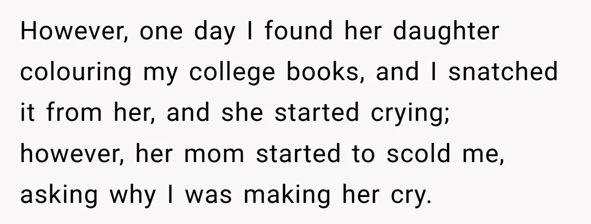 However, one day I found her daughter colouring my college books, and I snatched it from her, and she started crying; however, her mom started to scold me, asking why...