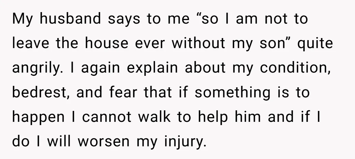 My husband says to me “so I am not to leave the house ever without my son” quite angrily. I again explain about my condition, bedrest, and fear that if...