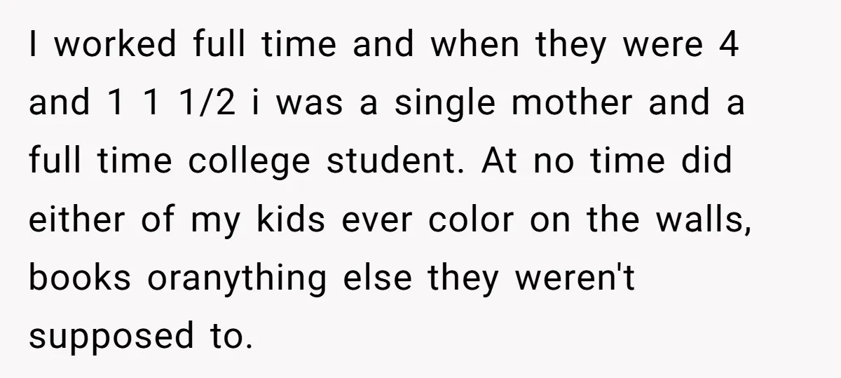 I worked full time and when they were 4 and 1 1 1/2 i was a single mother and a full time college student. At no time did either of...