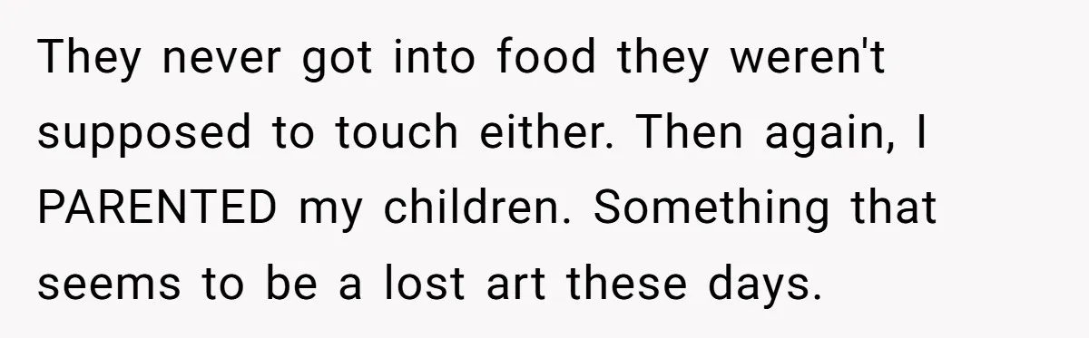 They never got into food they weren't supposed to touch either. Then again, I PARENTED my children. Something that seems to be a lost art these days.
