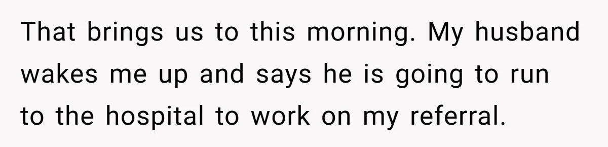 That brings us to this morning. My husband wakes me up and says he is going to run to the hospital to work on my referral.