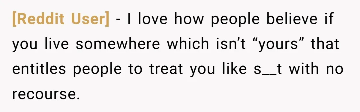 [Reddit User] − I love how people believe if you live somewhere which isn’t “yours” that entitles people to treat you like s__t with no recourse.