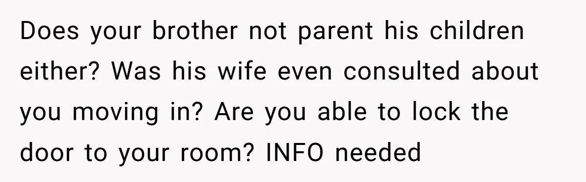 Does your brother not parent his children either? Was his wife even consulted about you moving in? Are you able to lock the door to your room? INFO needed