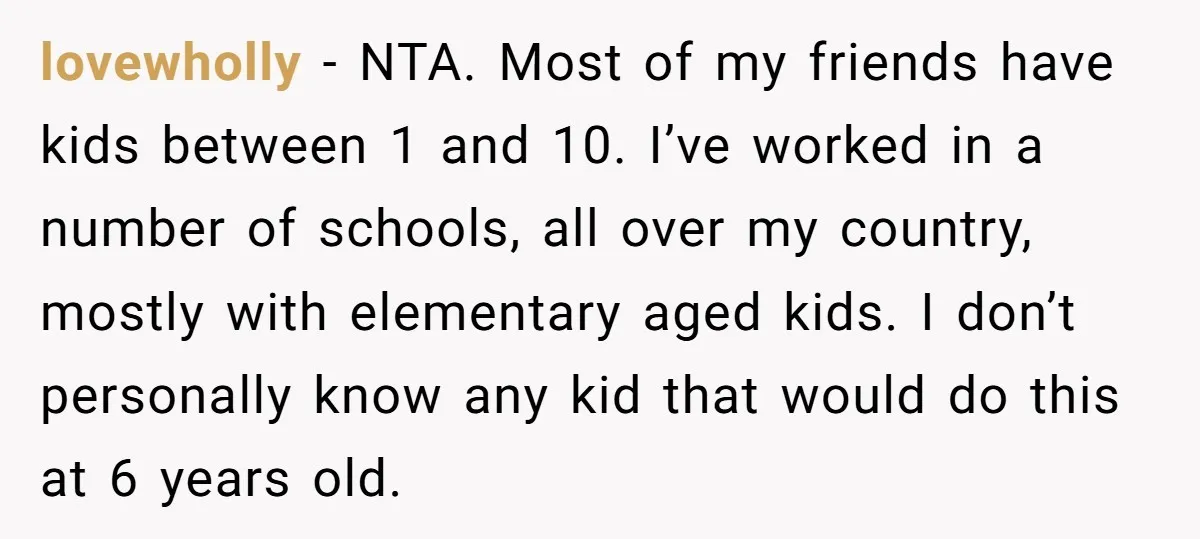 lovewholly − NTA. Most of my friends have kids between 1 and 10. I’ve worked in a number of schools, all over my country, mostly with elementary aged kids. I...