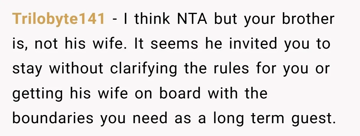 Trilobyte141 − I think NTA but your brother is, not his wife. It seems he invited you to stay without clarifying the rules for you or getting his wife on...