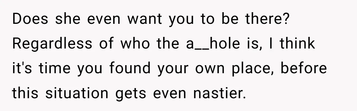 Does she even want you to be there? Regardless of who the a__hole is, I think it's time you found your own place, before this situation gets even nastier.