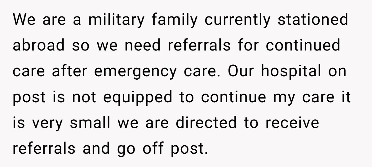 We are a military family currently stationed abroad so we need referrals for continued care after emergency care. Our hospital on post is not equipped to continue my care it...