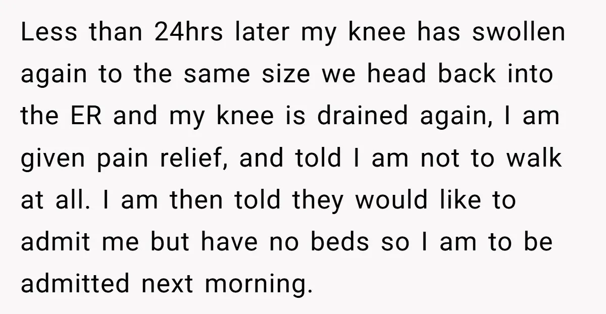 Less than 24hrs later my knee has swollen again to the same size we head back into the ER and my knee is drained again, I am given pain relief,...