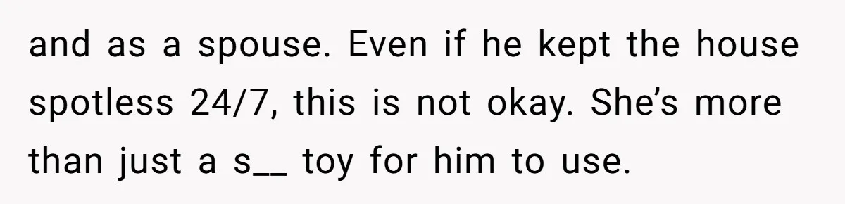 and as a spouse. Even if he kept the house spotless 24/7, this is not okay. She’s more than just a s__ toy for him to use.