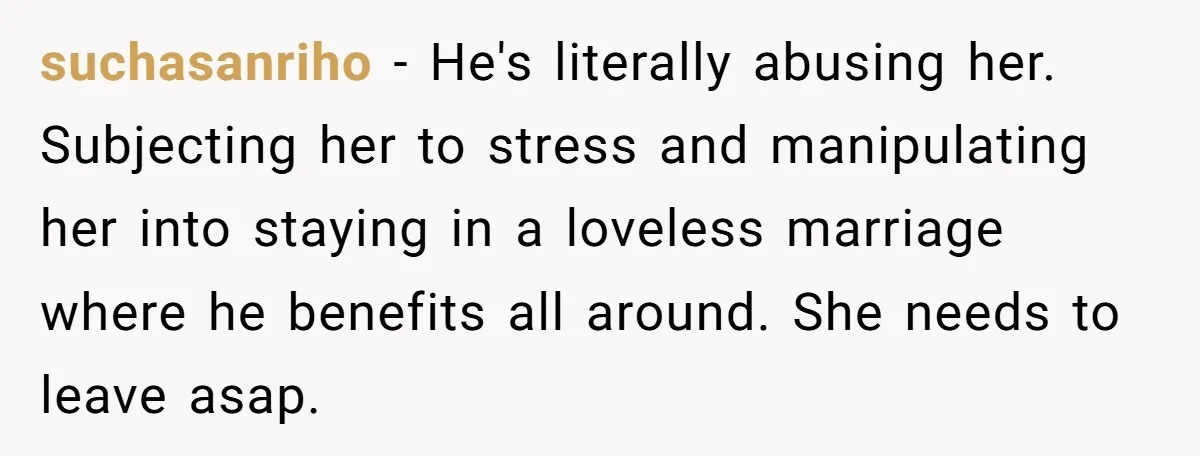 suchasanriho − He's literally abusing her. Subjecting her to stress and manipulating her into staying in a loveless marriage where he benefits all around. She needs to leave asap.
