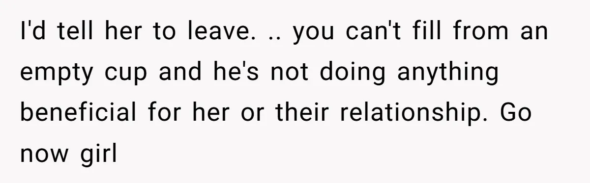 I'd tell her to leave. .. you can't fill from an empty cup and he's not doing anything beneficial for her or their relationship. Go now girl
