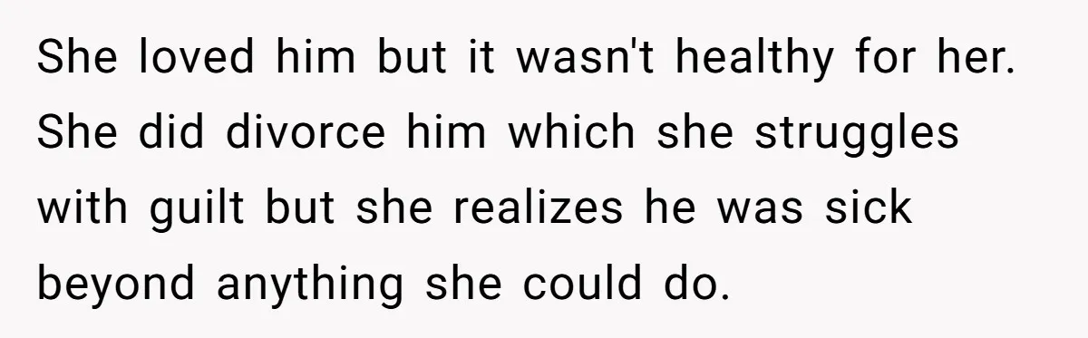 She loved him but it wasn't healthy for her. She did divorce him which she struggles with guilt but she realizes he was sick beyond anything she could do.