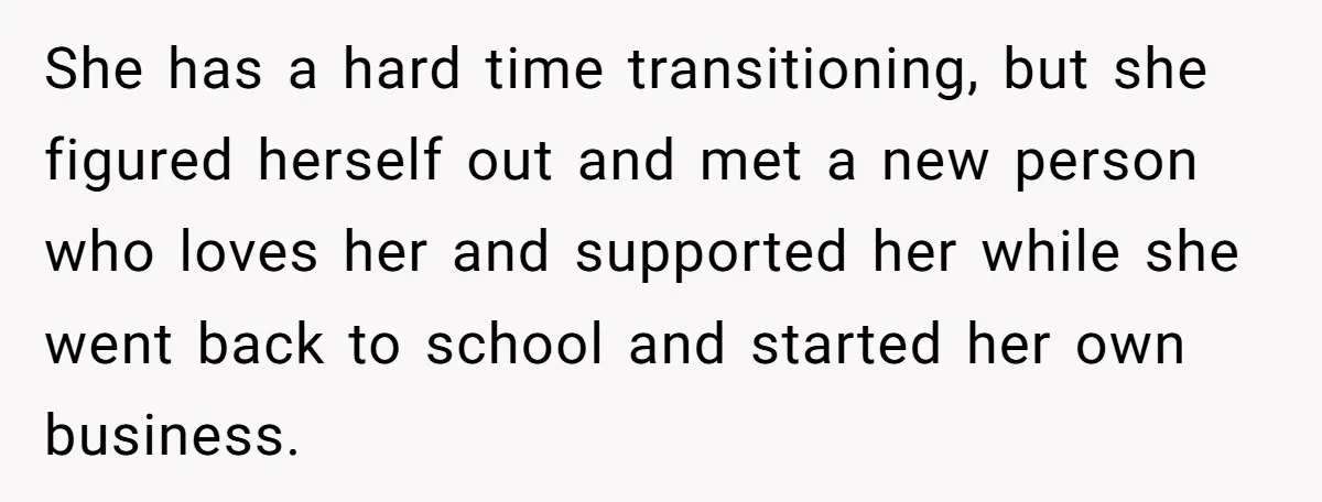 She has a hard time transitioning, but she figured herself out and met a new person who loves her and supported her while she went back to school and started...