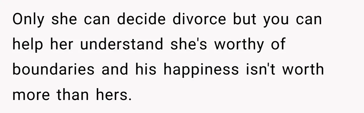 Only she can decide divorce but you can help her understand she's worthy of boundaries and his happiness isn't worth more than hers.