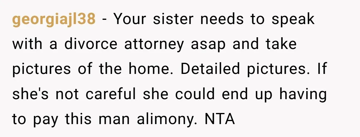 georgiajl38 − Your sister needs to speak with a divorce attorney asap and take pictures of the home. Detailed pictures. If she's not careful she could end up having to...