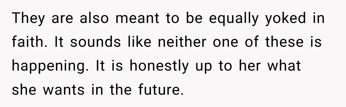 They are also meant to be equally yoked in faith. It sounds like neither one of these is happening. It is honestly up to her what she wants in the...