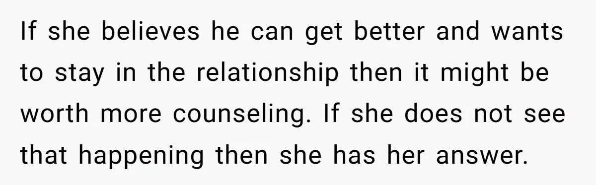 If she believes he can get better and wants to stay in the relationship then it might be worth more counseling. If she does not see that happening then she...