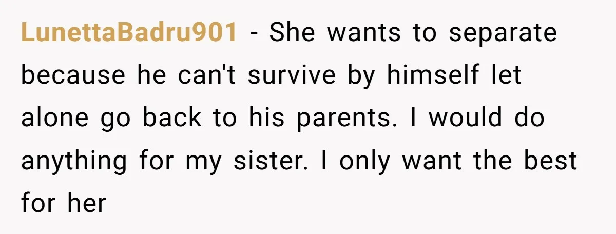 LunettaBadru901 − She wants to separate because he can't survive by himself let alone go back to his parents. I would do anything for my sister. I only want the...