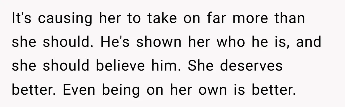 It's causing her to take on far more than she should. He's shown her who he is, and she should believe him. She deserves better. Even being on her own...