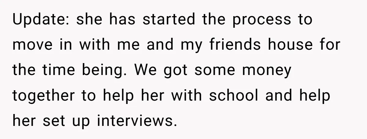Update: she has started the process to move in with me and my friends house for the time being. We got some money together to help her with school and...