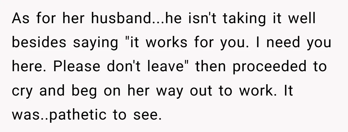 As for her husband...he isn't taking it well besides saying "it works for you. I need you here. Please don't leave" then proceeded to cry and beg on her way...