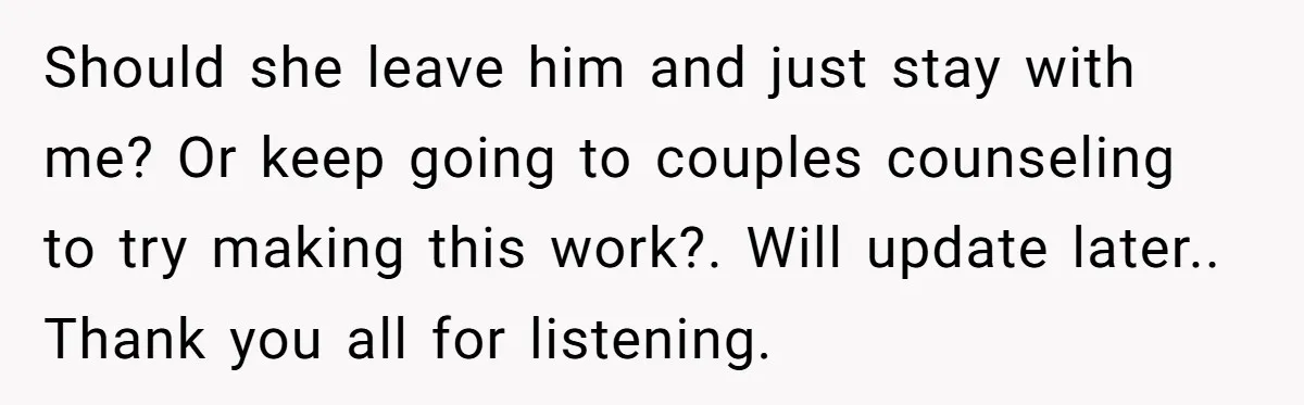 Should she leave him and just stay with me? Or keep going to couples counseling to try making this work?. Will update later.. Thank you all for listening.