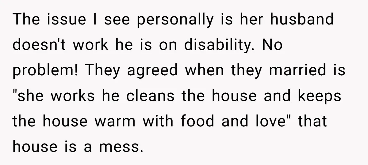 The issue I see personally is her husband doesn't work he is on disability. No problem! They agreed when they married is "she works he cleans the house and keeps...