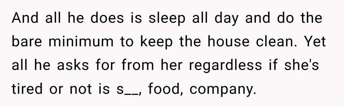 And all he does is sleep all day and do the bare minimum to keep the house clean. Yet all he asks for from her regardless if she's tired or...
