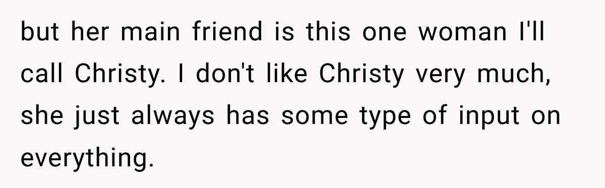 but her main friend is this one woman I'll call Christy. I don't like Christy very much, she just always has some type of input on everything.