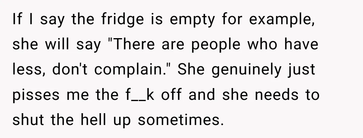 If I say the fridge is empty for example, she will say "There are people who have less, don't complain." She genuinely just pisses me the f__k off and she...