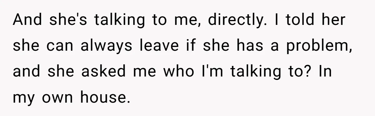 And she's talking to me, directly. I told her she can always leave if she has a problem, and she asked me who I'm talking to? In my own house.