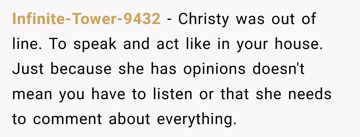 Infinite-Tower-9432 − Christy was out of line. To speak and act like in your house. Just because she has opinions doesn't mean you have to listen or that she needs...