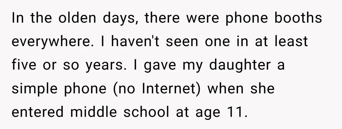 In the olden days, there were phone booths everywhere. I haven't seen one in at least five or so years. I gave my daughter a simple phone (no Internet) when...