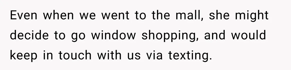 Even when we went to the mall, she might decide to go window shopping, and would keep in touch with us via texting.
