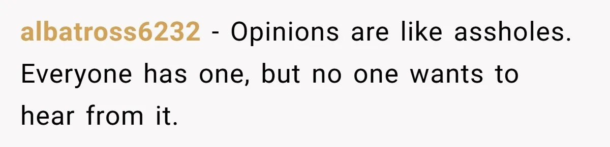 albatross6232 − Opinions are like assholes. Everyone has one, but no one wants to hear from it.