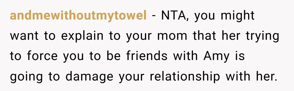 andmewithoutmytowel − NTA, you might want to explain to your mom that her trying to force you to be friends with Amy is going to damage your relationship with her.