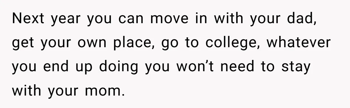 Next year you can move in with your dad, get your own place, go to college, whatever you end up doing you won’t need to stay with your mom.