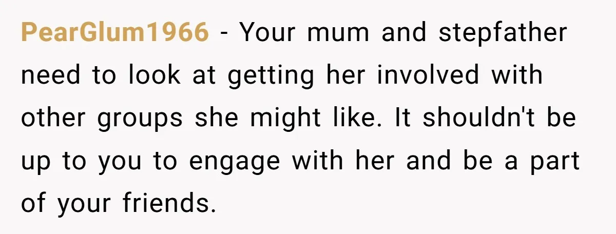 PearGlum1966 − Your mum and stepfather need to look at getting her involved with other groups she might like. It shouldn't be up to you to engage with her and...