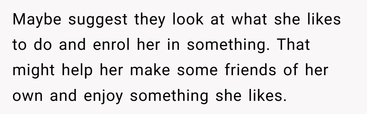 Maybe suggest they look at what she likes to do and enrol her in something. That might help her make some friends of her own and enjoy something she likes.