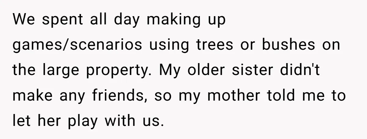 We spent all day making up games/scenarios using trees or bushes on the large property. My older sister didn't make any friends, so my mother told me to let her...