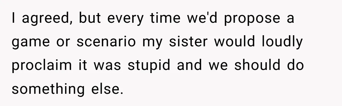 I agreed, but every time we'd propose a game or scenario my sister would loudly proclaim it was stupid and we should do something else.
