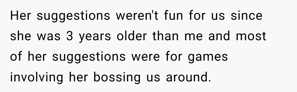 Her suggestions weren't fun for us since she was 3 years older than me and most of her suggestions were for games involving her bossing us around.
