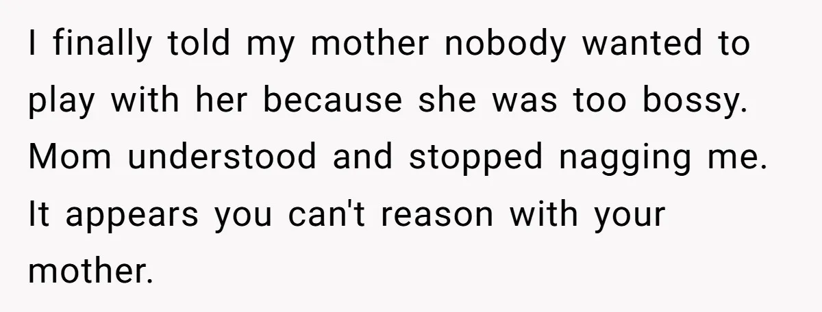 I finally told my mother nobody wanted to play with her because she was too bossy. Mom understood and stopped nagging me. It appears you can't reason with your mother.