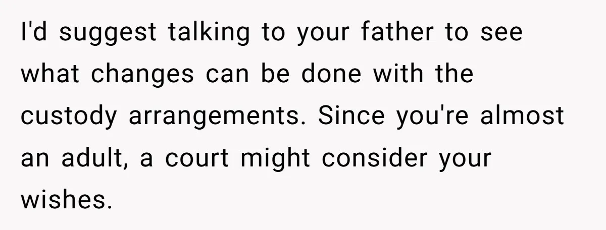 I'd suggest talking to your father to see what changes can be done with the custody arrangements. Since you're almost an adult, a court might consider your wishes.