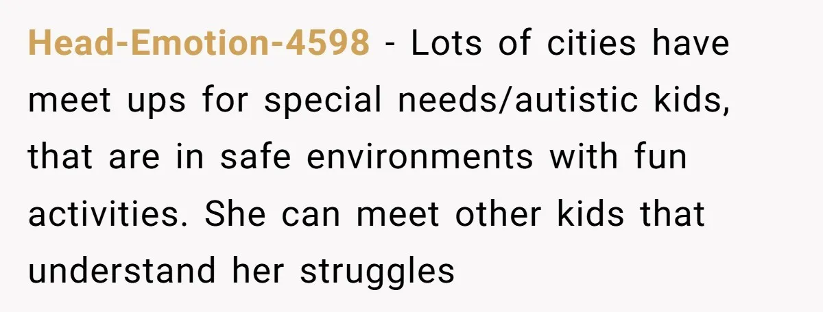 Head-Emotion-4598 − Lots of cities have meet ups for special needs/autistic kids, that are in safe environments with fun activities. She can meet other kids that understand her struggles