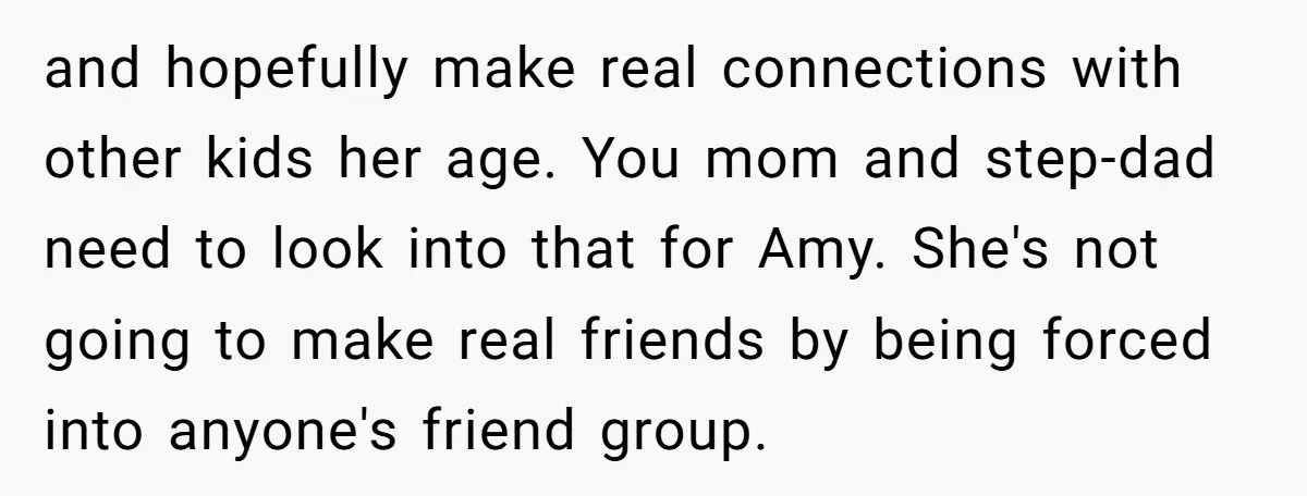 and hopefully make real connections with other kids her age. You mom and step-dad need to look into that for Amy. She's not going to make real friends by being...