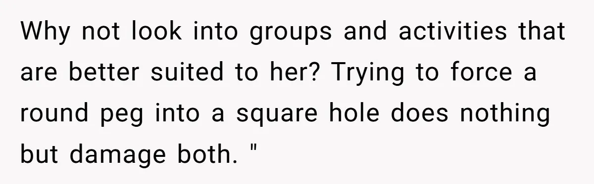 Why not look into groups and activities that are better suited to her? Trying to force a round peg into a square hole does nothing but damage both. "