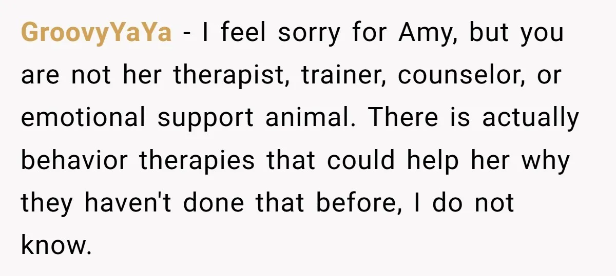 GroovyYaYa − I feel sorry for Amy, but you are not her therapist, trainer, counselor, or emotional support animal. There is actually behavior therapies that could help her why they...